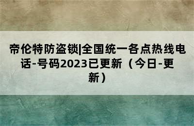 帝伦特防盗锁|全国统一各点热线电话-号码2023已更新（今日-更新）